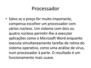 Processador
• Salvo se o preço for muito importante,
  compensa escolher um processador com
  vários núcleos. Um sistema com dois ou
  quatro núcleos permitir-lhe-á executar
  aplicações como o Microsoft Word enquanto
  executa simultaneamente tarefas de rotina do
  sistema operativo, como uma análise de vírus,
  num processador à parte. O resultado é um
  funcionamento mais suave.
 