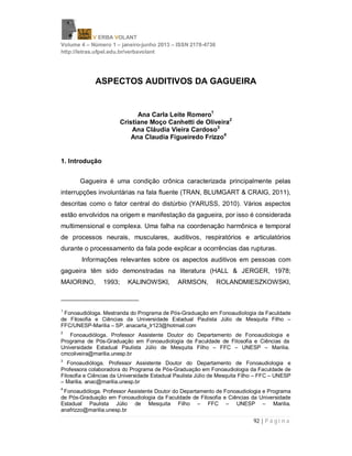 V ERBA VOLANT
Volume 4 – Número 1 – janeiro-junho 2013 – ISSN 2178-4736
http://letras.ufpel.edu.br/verbavolant
92 | P á g i n a
ASPECTOS AUDITIVOS DA GAGUEIRA
Ana Carla Leite Romero1
Cristiane Moço Canhetti de Oliveira2
Ana Cláudia Vieira Cardoso3
Ana Claudia Figueiredo Frizzo4
1. Introdução
Gagueira é uma condição crônica caracterizada principalmente pelas
interrupções involuntárias na fala fluente (TRAN, BLUMGART & CRAIG, 2011),
descritas como o fator central do distúrbio (YARUSS, 2010). Vários aspectos
estão envolvidos na origem e manifestação da gagueira, por isso é considerada
multimensional e complexa. Uma falha na coordenação harmônica e temporal
de processos neurais, musculares, auditivos, respiratórios e articulatórios
durante o processamento da fala pode explicar a ocorrências das rupturas.
Informações relevantes sobre os aspectos auditivos em pessoas com
gagueira têm sido demonstradas na literatura (HALL & JERGER, 1978;
MAIORINO, 1993; KALINOWSKI, ARMSON, ROLANDMIESZKOWSKI,
1
Fonoaudióloga. Mestranda do Programa de Pós-Graduação em Fonoaudiologia da Faculdade
de Filosofia e Ciências da Universidade Estadual Paulista Júlio de Mesquita Filho –
FFC/UNESP-Marília – SP. anacarla_lr123@hotmail.com
2
Fonoaudióloga. Professor Assistente Doutor do Departamento de Fonoaudiologia e
Programa de Pós-Graduação em Fonoaudiologia da Faculdade de Filosofia e Ciências da
Universidade Estadual Paulista Júlio de Mesquita Filho – FFC – UNESP – Marilia.
cmcoliveira@marilia.unesp.br
3
Fonoaudióloga. Professor Assistente Doutor do Departamento de Fonoaudiologia e
Professora colaboradora do Programa de Pós-Graduação em Fonoaudiologia da Faculdade de
Filosofia e Ciências da Universidade Estadual Paulista Júlio de Mesquita Filho – FFC – UNESP
– Marilia. anac@marilia.unesp.br
4
Fonoaudióloga. Professor Assistente Doutor do Departamento de Fonoaudiologia e Programa
de Pós-Graduação em Fonoaudiologia da Faculdade de Filosofia e Ciências da Universidade
Estadual Paulista Júlio de Mesquita Filho – FFC – UNESP – Marilia.
anafrizzo@marilia.unesp.br
 