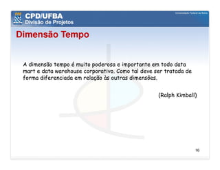 Dimensão Tempo


 A dimensão tempo é muito poderosa e importante em todo data
 mart e data warehouse corporativo. Como tal deve ser tratada de
 forma diferenciada em relação às outras dimensões.


                                                   (Ralph Kimball)




                                                                   16
 