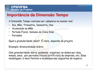 Importância da Dimensão Tempo
A Dimensão Tempo costuma ser complexa no mundo real:
•   Dia, Mês, Trimestre, Semestre, Ano
•   Acumulado no Mês
•   Período Fiscal, Semana de Cinco Dias
•   Feriados

Qual a granularidade ideal? É claro, depende do projeto

Exemplo: Granuralidade Diária

Com granularidade diária, podemos organizar os dados por dias,
meses, anos, por periodos fiscais (artificiais) da empresa, etc. Essa
modelagem, é mais flexível a mudanças nos requisitos do negócio.

                                                                        17
 
