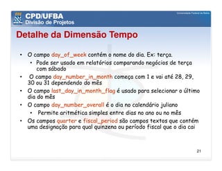 Detalhe da Dimensão Tempo

• O campo day_of_week contém o nome do dia. Ex: terça.
   • Pode ser usado em relatórios comparando negócios de terça
      com sábado
• O campo day_number_in_month começa com 1 e vai até 28, 29,
  30 ou 31 dependendo do mês
• O campo last_day_in_month_flag é usado para selecionar o último
  dia do mês
• O campo day_number_overall é o dia no calendário juliano
   • Permite aritmética simples entre dias no ano ou no mês
• Os campos quarter e fiscal_period são campos textos que contém
  uma designação para qual quinzena ou período fiscal que o dia cai



                                                                 21
 