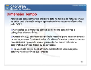 Dimensão Tempo
 Porque não acrescentar um atributo data na tabela de fatos ao invés
 de criar uma dimensão tempo, aproveitando os recursos oferecidos
 pelo SQL?

   As tabelas de dimensões servem como fonte para filtros e
 cabeçalhos de relatórios.
   Apesar do SQL oferecer assistência razoável para navegar através
 de datas, as suas funcionalidades não são suficientes para atender as
 necessidades típicas de uma organização, tal como: calendário
 corporativo, período fiscal ou de estações.
   Se você não possui bons atributos descritivos você não pode
 construir os relatórios que precisa



                                                                  22
 