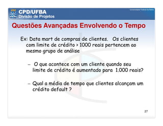 Questões Avançadas Envolvendo o Tempo
  Ex: Data mart de compras de clientes. Os clientes
    com limite de crédito > 1000 reais pertencem ao
    mesmo grupo de análise

     – O que acontece com um cliente quando seu
       limite de crédito é aumentado para 1.000 reais?

     – Qual a média de tempo que clientes alcançam um
       crédito default ?



                                                         27
 