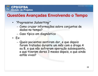 Questões Avançadas Envolvendo o Tempo
  • “Progressive Subsetting”
     – Como cruzar informações sobre conjuntos de
       dados no tempo?
     – Caso típico em diagnóstico
  • Ex:
     – Quais pacientes sentiram dor, e que depois
       foram tratados durante um mês com a droga A
       ou B, e que não sofreram operação subsequente,
       e que tiveram dores 3 meses depois, e que ainda
       estão vivos?


                                                         28
 