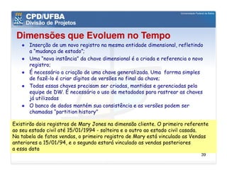 Dimensões que Evoluem no Tempo
      Inserção de um novo registro na mesma entidade dimensional, refletindo
      a “mudança de estado”;
      Uma “nova instância” da chave dimensional é a criada e referencia o novo
      registro;
      É necessário a criação de uma chave generalizada. Uma forrma simples
      de fazê-lo é criar dígitos de versões no final da chave;
      Todas essas chaves precisam ser criadas, mantidas e gerenciadas pela
      equipe de DW. É necessário o uso de metadados para rastrear as chaves
      já utilizadas
      O banco de dados mantém sua consistência e as versões podem ser
      chamadas “partition history”

Existirão dois registros de Mary Jones na dimensão cliente. O primeiro referente
ao seu estado civil até 15/01/1994 - solteira e o outro ao estado civil casada.
Na tabela de fatos vendas, o primeiro registro de Mary está vinculado as Vendas
anteriores a 15/01/94, e o segundo estará vinculado as vendas posteriores
a essa data
                                                                             39
 
