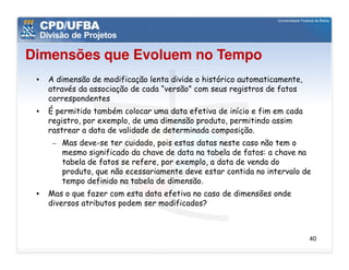 Dimensões que Evoluem no Tempo
 •   A dimensão de modificação lenta divide o histórico automaticamente,
     através da associação de cada “versão” com seus registros de fatos
     correspondentes
 •   É permitido também colocar uma data efetiva de início e fim em cada
     registro, por exemplo, de uma dimensão produto, permitindo assim
     rastrear a data de validade de determinada composição.
      – Mas deve-se ter cuidado, pois estas datas neste caso não tem o
        mesmo significado da chave de data na tabela de fatos: a chave na
        tabela de fatos se refere, por exemplo, a data de venda do
        produto, que não ecessariamente deve estar contida no intervalo de
        tempo definido na tabela de dimensão.
 •   Mas o que fazer com esta data efetiva no caso de dimensões onde
     diversos atributos podem ser modificados?



                                                                           40
 