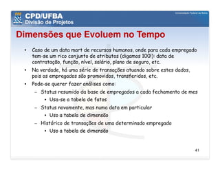 Dimensões que Evoluem no Tempo
 •   Caso de um data mart de recursos humanos, onde para cada empregado
     tem-se um rico conjunto de atributos (digamos 100!): data de
     contratação, função, nível, salário, plano de seguro, etc.
 •   Na verdade, há uma série de transações atuando sobre estes dados,
     pois os empregados são promovidos, transferidos, etc.
 •   Pode-se querer fazer análises como:
      – Status resumido da base de empregados a cada fechamento de mes
          • Usa-se a tabela de fatos
      – Status novamente, mas numa data em particular
          • Uso a tabela de dimensão
      – Histórico de transações de uma determinado empregado
          • Uso a tabela de dimensão


                                                                         41
 