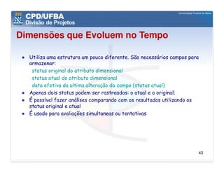 Dimensões que Evoluem no Tempo

  Utiliza uma estrutura um pouco diferente. São necessários campos para
  armazenar:
   status original do atributo dimensional
   status atual do atributo dimensional
   data efetiva da ultima alteração do campo (status atual)
  Apenas dois status podem ser rastreados: o atual e o original;
  É possível fazer análises comparando com os resultados utilizando os
  status original e atual
  É usado para avaliações simultaneas ou tentativas




                                                                      43
 
