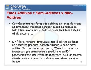 Fatos Aditivos x Semi-Aditivos x Não-
Aditivos
 • Os três primeiros fatos são aditivos ao longo de todas
   as dimensões. Podemos agrupar dados da tabela de
   fatos sem problemas e toda soma desses três fatos é
   válida e correta.

 • O 4º fato, numero_fregueses, não é aditivo ao longo
   da dimensão produto, caracterizando-o como semi-
   aditivo. Se fizermos a pergunta, “Quantos foram os
   fregueses que compraram o produto A ou B?”
   poderemos ter uma resposta incorreta, pois um mesmo
   cliente pode comprar mais de um produto ao mesmo
   tempo.                                              56
 