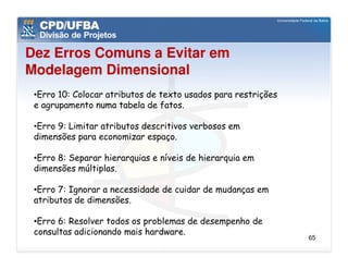 Dez Erros Comuns a Evitar em
Modelagem Dimensional
 •Erro 10: Colocar atributos de texto usados para restrições
 e agrupamento numa tabela de fatos.

 •Erro 9: Limitar atributos descritivos verbosos em
 dimensões para economizar espaço.

 •Erro 8: Separar hierarquias e níveis de hierarquia em
 dimensões múltiplas.

 •Erro 7: Ignorar a necessidade de cuidar de mudanças em
 atributos de dimensões.

 •Erro 6: Resolver todos os problemas de desempenho de
 consultas adicionando mais hardware.
                                                               65
 