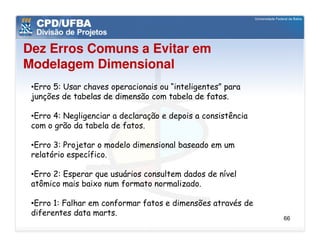 Dez Erros Comuns a Evitar em
Modelagem Dimensional
 •Erro 5: Usar chaves operacionais ou “inteligentes” para
 junções de tabelas de dimensão com tabela de fatos.

 •Erro 4: Negligenciar a declaração e depois a consistência
 com o grão da tabela de fatos.

 •Erro 3: Projetar o modelo dimensional baseado em um
 relatório específico.

 •Erro 2: Esperar que usuários consultem dados de nível
 atômico mais baixo num formato normalizado.

 •Erro 1: Falhar em conformar fatos e dimensões através de
 diferentes data marts.
                                                              66
 