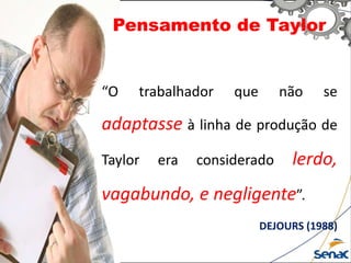 Pensamento de Taylor
“O trabalhador que não se
adaptasse à linha de produção de
Taylor era considerado lerdo,
vagabundo, e negligente”.
DEJOURS (1988)
 