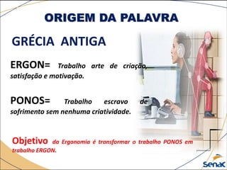 ORIGEM DA PALAVRA
GRÉCIA ANTIGA
ERGON= Trabalho arte de criação,
satisfação e motivação.
PONOS= Trabalho escravo de
sofrimento sem nenhuma criatividade.
Objetivo da Ergonomia é transformar o trabalho PONOS em
trabalho ERGON.
 