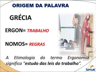 ORIGEM DA PALAVRA
GRÉCIA
ERGON= TRABALHO
NOMOS= REGRAS
A Etimologia do termo Ergonomia
significa “estudo das leis do trabalho”.
 
