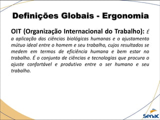Definições Globais - Ergonomia
OIT (Organização Internacional do Trabalho): É
a aplicação das ciências biológicas humanas e o ajustamento
mútuo ideal entre o homem e seu trabalho, cujos resultados se
medem em termos de eficiência humana e bem estar no
trabalho. É o conjunto de ciências e tecnologias que procura o
ajuste confortável e produtivo entre o ser humano e seu
trabalho.
 