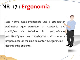 Esta Norma Regulamentadora visa a estabelecer
parâmetros que permitam a adaptação das
condições de trabalho às características
psicofisiológicas dos trabalhadores, de modo a
proporcionar um máximo de conforto, segurança e
desempenho eficiente.
NR- 17 : Ergonomia
 