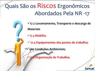Quais São os Riscos Ergonômicos
Abordados Pela NR -17
17.2 Levantamento, Transporte e descarga de
Materiais
17.3 Mobília;
17.5 Condições Ambientais;
17.6 Organização do Trabalho;
 17.4 Equipamentos dos postos de trabalho;
 