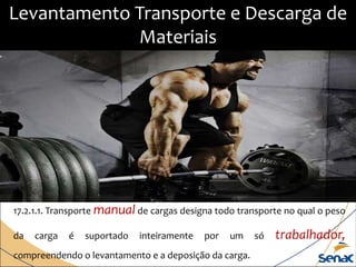 17.2.1.1. Transporte manual de cargas designa todo transporte no qual o peso
da carga é suportado inteiramente por um só trabalhador,
compreendendo o levantamento e a deposição da carga.
Levantamento Transporte e Descarga de
Materiais
 