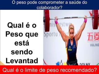 Qual é o
Peso que
está
sendo
Levantad
o?
O peso pode comprometer a saúde do
colaborador?
Qual é o limite de peso recomendado?
 