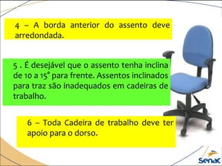 4 – A borda anterior do assento deve
arredondada.
5 . É desejável que o assento tenha inclina
de 10 a 15° para frente. Assentos inclinados
para traz são inadequados em cadeiras de
trabalho.
6 – Toda Cadeira de trabalho deve ter
apoio para o dorso.
 