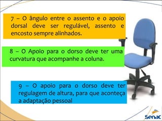7 – O ângulo entre o assento e o apoio
dorsal deve ser regulável, assento e
encosto sempre alinhados.
8 – O Apoio para o dorso deve ter uma
curvatura que acompanhe a coluna.
9 – O apoio para o dorso deve ter
regulagem de altura, para que aconteça
a adaptação pessoal
 