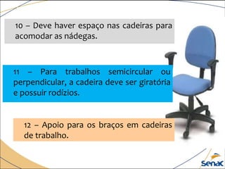 10 – Deve haver espaço nas cadeiras para
acomodar as nádegas.
11 – Para trabalhos semicircular ou
perpendicular, a cadeira deve ser giratória
e possuir rodízios.
12 – Apoio para os braços em cadeiras
de trabalho.
 