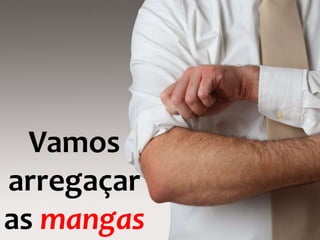 Vamos
arregaçar
as mangas
 