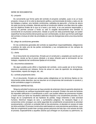 SERIE DE DOCUMENTOS:
A).- proyecto
Es conveniente que forme parte del contrato el proyecto completo, pues si es un buen
proyecto, incluye en él no sólo la descripción gráfica y pormenorizada de todos y cada uno de
los trabajos a realizar, sino también condiciones, calidades de ejecución, y formas de abono
de cada una de las unidades. Además permite al constructor obtener una idea clara de cuáles
son los objetivos finales de lo que va a hacer y por tanto, si es una persona responsable y
técnica, le permite conocer a fondo no sólo lo exigible técnicamente sino también lo
conveniente en el proceso constructivo. Desde un punto de vista puramente legal, se suelen
especificar los documentos del proyecto que son contractuales, es decir que forman parte legal
del contrato e incluso el orden de prioridades en caso de divergencias entre unos documentos
y otros.
B).- pliego de condiciones generales
En las condiciones generales del contrato se especifican responsabilidades, obligaciones
y poderes de cada una de las partes contratantes y sus competencias en los campos de
actuación respectivos.
C).- oferta
Es el documento de compromiso, firmado por el constructor y aceptado por escrito por el
contratista, donde se fija el precio ofertado y el plazo ofrecido para la terminación de los
trabajos, respetando las condiciones fijadas en el contrato.
D).- documentos aclaratorios
De algún posible punto difícil o importante del contrato, como puede ser el de la fianza,
premios o sanciones por retrasos, forma de actuar en caso de aparición de emergencias
imprevisibles, reparto de riesgos, etc., etc.
E).- contrato propiamente dicho
Es el documento, firmado por ambas partes obligándose en los términos fijados en los
documentos antes descritos, que se resumen en el compromiso del constructor a construir y
el del contratista a pagar lo construido.
RIESGOS E IMPREVISTOS.
Ninguna actividad humana que se haya previsto de antemano tiene la garantía absoluta de
que su realización se verifique exactamente según se proyectó. Existen una serie de factores
de imposible calificación ni cuantificación a priori, que pueden alterar las previsiones iniciales
y hacer variar por tanto los resultados obtenidos respecto a los inicialmente previstos. Es el
riesgo de no cumplimiento de las hipótesis de partida, riesgo inherente a toda actividad
humana. Disminuir riesgos es caro, y aumentarlos peligroso. Es necesario llegar a un
compromiso entre conseguir una cierta seguridad de cumplimiento encareciendo la actividad
excesivamente; o afrontar un probable fallo en las previsiones, al abaratar en exceso el coste
de dicha actividad. El proceso constructivo está basado en unas previsiones apriorísticas, cuya
falta de cumplimiento puede traer consigo graves perjuicios de todo tipo a los actores de todo
el proceso. Especialmente a aquellos actores que arriesgan en el proceso su patrimonio, su
 