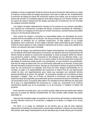 prestigio o incluso su seguridad. Existe la creencia de que el constructor debe tomar a su cargo
la mayoría o incluso todos los riesgos del proceso. Pero esto no debe ser así. Evidentemente
la asunción de riesgos por parte del constructor supone unos costes, que se incluyen en los
precios del contrato. El contratista paga por tanto estos riesgos de una manera indirecta, pero
se supone de manera implícita que los riesgos asumidos por el constructor son los normales
de cualquier actividad industrial.
Los riesgos normales habitualmente incluidos en los precios de una manera automática
son: retrasos por inclemencias normales del tiempo, aumentos previsibles de materiales y
mano de obra (no recogidos en fórmulas de revisión de precios), acontecimientos previsibles
aunque no de frecuencia habitual etc.
Pero cuando los riesgos e convierten en imprevisibles deben ser afrontados de común
acuerdo entre el contratista y el constructor. No hay que olvidar que el objetivo del constructor
es obtener un beneficio por su actividad constructora. Si éste objetivo no se cumple
desaparece como constructor. Si se le obliga a afrontar costes imprevistos de gran magnitud,
tratará de reducir gastos en otras unidades o elementos de la obra a costa de la calidad de la
misma y en perjuicio del propio contratista.
Otro tipo de riesgos, que podríamos llamar riesgos improcedentes, son aquellos derivados
de una falta de información adecuada en el proyecto, por ejemplo sobre las características del
terreno donde se asienta la construcción proyectada. A veces el proyecto define de manera
muy general la unidad a realizar, incluyendo en ella trabajos de muy diferente índole, y por
tanto de muy diferente coste, dentro de una misma unidad. Si al final resulta fácil la ejecución
del trabajo el constructor puede resultar muy beneficiado, en caso contrario muy perjudicado.
Este tipo de riesgo se debe evitar con una información adecuada en el proyecto, aunque para
ello sea necesario encarecer el mismo. Siempre es más barato modificar un papel que derribar
parte de una construcción ya realizada. Otra forma de incluir riesgos improcedentes en un
contrato, es dejar a la responsabilidad del constructor el diseño final de una determinada
unidad de obra, con especificaciones poco claras que supongan una valoración técnica
general opinable de la misma. Por ejemplo: " la excavación quedará con sus laderas en talud
apropiado y estable". Esto, en el fondo, es transmitir al constructor una responsabilidad
ingenieril propia del proyectista que puede tener graves consecuencias para el contratista, una
vez terminada la obra. El proyecto debe definir con exactitud la forma definitiva de cada parte
de la obra y la responsabilidad del constructor es, o debe ser, únicamente la de construir
exactamente aquello que se ha proyectado, no la de proyectar ni modificar el diseño del
proyecto.
Como resumen se puede decir, que no existe contrato válido entre dos partes para realizar
algo que no pueda ser definido completamente. En todo contrato válido existen tres partes
esenciales: la
Intención del contratista según se expresa en los documentos del contrato, la interpretación
de esta intención hecha por el constructor y reflejada en la oferta y el objeto de su mutuo
acuerdo.
Por tanto, si un riesgo se materializa en tal manera que se sale de toda magnitud
lógicamente concebible por ambas partes cuando éstas redactaron o leyeron los documentos
del contrato, éste riesgo materializado es de tal naturaleza que no está cubierto por el contrato.
 