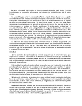 Es decir, todo riesgo mencionado en un contrato tiene implícitos unos límites y resulta
imposible para el constructor salvaguardar los intereses del contratista más allá de estos
límites.
En general, hay que evitar " pasarse de listo " tanto por parte del constructor como por parte
del contratista. En todo contrato es imprescindible presuponer la buena voluntad de las partes,
que aportan unos medios para una tarea común, que ha de ser llevada a cabo con un espíritu
de colaboración lo más sincero posible. Y la aparición de " listillos " en una u otra parte acaba
siempre siendo perjudicial para el objeto final del contrato: la obra. No hay que olvidar sin
embargo, que en un contrato son distintos los intereses de ambas partes contratantes y a
menudo enfrentados. Por lo tanto cada parte tiene la obligación de defender sus intereses
hasta el límite que permita la justicia del contrato. El interés del contratista es que su obra
resulte de la mayor calidad posible, con el menor coste posible. El objetivo del constructor es
conseguir el máximo beneficio, sin disminuir la calidad prevista y contratada de su producto,
que es la construcción que entrega. Y el objetivo del director técnico es coordinar estas dos
posturas, a menudo enfrentadas, para salvaguardando la calidad de la obra tratar de conseguir
del constructor la máxima calidad posible con los precios previstos en el contrato.
La actuación del director técnico como administrador de un contrato es por tanto una
actuación delicada y necesita de unas condiciones humanas que van mucho más allá de sus
capacidades técnicas. Como por otra parte esta figura de administrador de un contrato
presupone que está representando a una de las partes, el contratista, su labor está condenada
a ser parcial desde su origen.
FIANZAS
En los contratos de construcción es corriente estipular que el constructor tenga que
depositar una fianza. Se llama fianza a una determinada cantidad de dinero que el constructor
deposita por adelantado ó permite que se le deduzca de los pagos periódicos para responder
ante el contratista de posibles reparaciones, defectos o incumplimientos de contrato que pueda
padecer la obra realizada.
Esta cantidad normalmente es devuelta al constructor, una vez transcurrido el período de
garantía de la obra. Durante este período el constructor asume la responsabilidad de reparar
y dejar la obra en las mismas condiciones que el día en que se terminó. En muchos casos,
para no tener que depositar en metálico la fianza, se recurre a un aval bancario, es decir a un
documento mediante el cual una entidad bancaria responde ante el contratista hasta una
cantidad determinada, la fianza, de las obligaciones del constructor.
Naturalmente este aval o fianza supone un coste adicional para el constructor, coste que
ha de repercutir en sus precios. Realmente se trata de un seguro sobre la posible informalidad
del constructor, es decir cubre para el contratista, el riesgo de que el constructor no responda
de sus obligaciones contractuales.
La experiencia enseña, a veces, que quizás sería preciso establecer una fianza o aval que
garantice al constructor, el riesgo de una falta de seriedad del contratista a la hora de cumplir
asimismo sus obligaciones contractuales. No es, por desgracia, infrecuente el caso de que sea
el contratista el causante del conflicto e incluso de la interrupción de las obras, bien de manera
directa, bien indirecta por falta o demora en los pagos pactados.
 