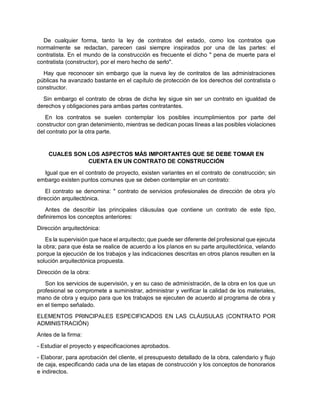 De cualquier forma, tanto la ley de contratos del estado, como los contratos que
normalmente se redactan, parecen casi siempre inspirados por una de las partes: el
contratista. En el mundo de la construcción es frecuente el dicho " pena de muerte para el
contratista (constructor), por el mero hecho de serlo".
Hay que reconocer sin embargo que la nueva ley de contratos de las administraciones
públicas ha avanzado bastante en el capítulo de protección de los derechos del contratista o
constructor.
Sin embargo el contrato de obras de dicha ley sigue sin ser un contrato en igualdad de
derechos y obligaciones para ambas partes contratantes.
En los contratos se suelen contemplar los posibles incumplimientos por parte del
constructor con gran detenimiento, mientras se dedican pocas líneas a las posibles violaciones
del contrato por la otra parte.
CUALES SON LOS ASPECTOS MÁS IMPORTANTES QUE SE DEBE TOMAR EN
CUENTA EN UN CONTRATO DE CONSTRUCCIÓN
Igual que en el contrato de proyecto, existen variantes en el contrato de construcción; sin
embargo existen puntos comunes que se deben contemplar en un contrato:
El contrato se denomina: " contrato de servicios profesionales de dirección de obra y/o
dirección arquitectónica.
Antes de describir las principales cláusulas que contiene un contrato de este tipo,
definiremos los conceptos anteriores:
Dirección arquitectónica:
Es la supervisión que hace el arquitecto; que puede ser diferente del profesional que ejecuta
la obra; para que ésta se realice de acuerdo a los planos en su parte arquitectónica, velando
porque la ejecución de los trabajos y las indicaciones descritas en otros planos resulten en la
solución arquitectónica propuesta.
Dirección de la obra:
Son los servicios de supervisión, y en su caso de administración, de la obra en los que un
profesional se compromete a suministrar, administrar y verificar la calidad de los materiales,
mano de obra y equipo para que los trabajos se ejecuten de acuerdo al programa de obra y
en el tiempo señalado.
ELEMENTOS PRINCIPALES ESPECIFICADOS EN LAS CLÁUSULAS (CONTRATO POR
ADMINISTRACIÓN)
Antes de la firma:
- Estudiar el proyecto y especificaciones aprobados.
- Elaborar, para aprobación del cliente, el presupuesto detallado de la obra, calendario y flujo
de caja, especificando cada una de las etapas de construcción y los conceptos de honorarios
e indirectos.
 