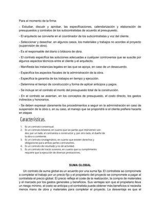 Para el momento de la firma:
- Estudiar, discutir y aprobar, las especificaciones, calendarización y elaboración de
presupuestos y contratos de los subcontratistas de acuerdo al presupuesto.
- El arquitecto se convierte en el coordinador de los subcontratistas y voz del cliente.
- Seleccionar y desechar, en algunos casos, los materiales y trabajos no acordes al proyecto
(supervisión de obra).
- Es el responsable del diario o bitácora de obra.
- El contrato especifica las soluciones adecuadas a cualquier controversia que se suscite por
algunos aspectos técnicos entre el cliente y el arquitecto.
- Manifiesta las instancias legales en las que se apoya, en caso de un desacuerdo.
- Especifica los aspectos fiscales de la administración de la obra.
- Especifica la garantía de los trabajos en tiempo y ejecución.
- Determina el tiempo de construcción y forma de aplicar anticipos y pagos.
- Se incluye en el contrato el monto del presupuesto total de la construcción.
- En el contrato se asientan, en los conceptos de presupuesto, el costo directo, los gastos
indirectos y honorarios.
- Se deben expresar claramente los procedimientos a seguir en la administración en caso de
suspensión de la obra o, en su caso, el manejo que se propondrá si el cliente prefiere hacerla
en etapas
SUMA GLOBAL
Un contrato de suma global es un acuerdo por una suma fija. El contratista se compromete
a completar el trabajo por un precio fijo y el propietario del proyecto se compromete a pagar al
contratista el precio global. El precio refleja el coste de la realización, la compra de materiales
y el marcado por los gastos generales y beneficios. Sus ventajas son que el propietario lleva
un riesgo mínimo, el costo se anticipa y el contratista puede obtener más beneficios si necesita
menos mano de obra y materiales para completar el proyecto. La desventaja es que el
 