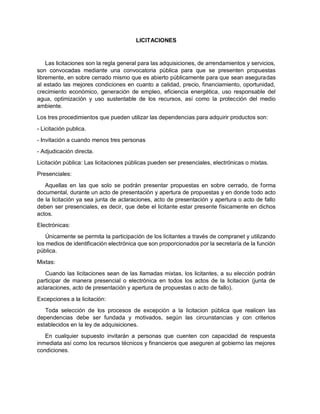 LICITACIONES
Las licitaciones son la regla general para las adquisiciones, de arrendamientos y servicios,
son convocadas mediante una convocatoria pública para que se presenten propuestas
libremente, en sobre cerrado mismo que es abierto públicamente para que sean aseguradas
al estado las mejores condiciones en cuanto a calidad, precio, financiamiento, oportunidad,
crecimiento económico, generación de empleo, eficiencia energética, uso responsable del
agua, optimización y uso sustentable de los recursos, así como la protección del medio
ambiente.
Los tres procedimientos que pueden utilizar las dependencias para adquirir productos son:
- Licitación publica.
- Invitación a cuando menos tres personas
- Adjudicación directa.
Licitación pública: Las licitaciones públicas pueden ser presenciales, electrónicas o mixtas.
Presenciales:
Aquellas en las que solo se podrán presentar propuestas en sobre cerrado, de forma
documental, durante un acto de presentación y apertura de propuestas y en donde todo acto
de la licitación ya sea junta de aclaraciones, acto de presentación y apertura o acto de fallo
deben ser presenciales, es decir, que debe el licitante estar presente físicamente en dichos
actos.
Electrónicas:
Únicamente se permita la participación de los licitantes a través de compranet y utilizando
los medios de identificación electrónica que son proporcionados por la secretaría de la función
pública.
Mixtas:
Cuando las licitaciones sean de las llamadas mixtas, los licitantes, a su elección podrán
participar de manera presencial o electrónica en todos los actos de la licitacion (junta de
aclaraciones, acto de presentación y apertura de propuestas o acto de fallo).
Excepciones a la licitación:
Toda selección de los procesos de excepción a la licitacion pública que realicen las
dependencias debe ser fundada y motivados, según las circunstancias y con criterios
establecidos en la ley de adquisiciones.
En cualquier supuesto invitarán a personas que cuenten con capacidad de respuesta
inmediata así como los recursos técnicos y financieros que aseguren al gobierno las mejores
condiciones.
 