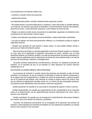 Las excepciones a la licitación pública son:
- invitación a cuando menos tres personas
- adjudicación directa.
Las dependencias podrán contratar mediante estos esquemas cuando:
- No existan bienes o servicios alternativos o sustitutos, o bien solo exista un posible oferente,
o se trate de una persona que posea la titularidad o el licenciamiento exclusivo de patentes,
derechos de autor, u otros derechos exclusivos, o por tratarse de obras de arte.
- Peligre o se altere el orden social, la economía, la salubridad, seguridad y el ambiente como
consecuencia de caso fortuito o fuerza mayor.
- Existan circunstancias que puedan provocar pérdidas o costos adicionales importantes.
- Las que se realicen con fines exclusivamente militares y su contratación ponga en riesgo la
seguridad nacional.
- También que derivado de caso fortuito o fuerza mayor, no sea posible obtener bienes y
servicios por medio de licitación publica.
Que se le haya rescindido un contrato adjudicado a través de licitación publica a un licitante,
en cuyo caso se le adjudicará al siguiente concursante en precio, también que se haya
declarado desierta una licitación publica o se trate de adquisiciones de bienes perecederos o
existan razones justificadas para la adquisición de bienes de marca determinada o se trate de
servicios de consultorías, estudios o investigaciones.
Se podrá contratar adquisiciones arrendamientos y servicios, sin sujetarse al proceso de
licitación, en el supuesto de que no se excedan en cada operación los montos máximos
establecidos en el
INVITACIÓN A CUANDO MENOS TRES PERSONAS
Los procesos de invitación a cuando menos tres personas son llevados a cabo de forma
parecida a una licitación, ya que la invitación es difundida a través de internet (compranet) y
en la página web de la dependencia o entidad, los actos de presentación y apertura podrán
ser sin la presencia del licitante, pero siempre se invitará al órgano interno de control. Para
que se realicen la adjudicación se debe contar con un mínimo de tres propuestas solventes.
Los plazos se fijan atendiendo el tipo de bienes o servicios requeridos.
Unidad requirente: Es aquella en la cual existe la necesidad de adquirir un bien o servicio.
Unidad especializada: Es aquella que dependiendo de las características de lo requerido
actúa en la determinación de las especificaciones técnicas (descripción) de l bien, obra o
servicio a ser adquirido.
Unidad contratante: Es aquella que se encarga de la administración del proceso licitatorio
(en nuestro caso es la división de compras y contratos).
Comisión de licitaciones permanente: Es la encargada de la ejecución del proceso de
licitación y está integrada por miembros principales con sus respectivos suplentes y un equipo
técnico que la apoya en sus funciones.
 