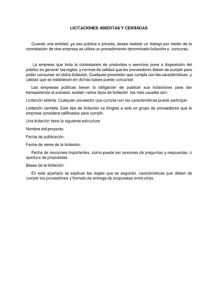 LICITACIONES ABIERTAS Y CERRADAS
Cuando una entidad, ya sea pública o privada, desea realizar un trabajo por medio de la
contratación de otra empresa se utiliza un procedimiento denominado licitación o concurso.
La empresa que licita la contratación de productos o servicios pone a disposición del
público en general las reglas y normas de calidad que los proveedores deben de cumplir para
poder concursar en dicha licitación. Cualquier proveedor que cumpla con las características y
calidad que se establecen en dichas bases puede concursar.
Las empresas públicas tienen la obligación de publicar sus licitaciones para dar
transparencia al proceso; existen varios tipos de licitación los más usuales son:
Licitación abierta: Cualquier proveedor que cumpla con las características puede participar.
Licitación cerrada: Este tipo de licitación va dirigida a solo un grupo de proveedores que la
empresa considera calificados para cumplir.
Una licitación tiene la siguiente estructura:
Nombre del proyecto.
Fecha de publicación.
Fecha de cierre de la licitación.
Fecha de reuniones importantes, como puede ser sesiones de preguntas y respuestas, o
apertura de propuestas.
Bases de la licitación:
En este apartado se explican las reglas que se seguirán, características que deben de
cumplir los proveedores y formato de entrega de propuestas entre otras.
 