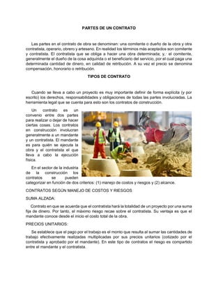 PARTES DE UN CONTRATO
Las partes en el contrato de obra se denominan: una comitente o dueño de la obra y otra
contratista, operario, obrero y artesano. En realidad los términos más aceptados son comitente
y contratista. El contratista que se obliga a hacer una obra determinada; y,· el comitente,
generalmente el dueño de la cosa adquirida o el beneficiario del servicio, por el cual paga una
determinada cantidad de dinero, en calidad de retribución. A su vez el precio se denomina
compensación, honorario o retribución.
TIPOS DE CONTRATO
Cuando se lleva a cabo un proyecto es muy importante definir de forma explícita (y por
escrito) los derechos, responsabilidades y obligaciones de todas las partes involucradas. La
herramienta legal que se cuenta para esto son los contratos de construcción.
Un contrato es un
convenio entre dos partes
para realizar o dejar de hacer
ciertas cosas. Los contratos
en construcción involucran
generalmente a un mandante
y un contratista. El mandante
es para quién se ejecuta la
obra y el contratista el que
lleva a cabo la ejecución
física.
En el sector de la industria
de la construcción los
contratos se pueden
categorizar en función de dos criterios: (1) manejo de costos y riesgos y (2) alcance.
CONTRATOS SEGÚN MANEJO DE COSTOS Y RIESGOS
SUMA ALZADA:
Contrato en que se acuerda que el contratista hará la totalidad de un proyecto por una suma
fija de dinero. Por tanto, el máximo riesgo recae sobre el contratista. Su ventaja es que el
mandante conoce desde el inicio el costo total de la obra.
PRECIOS UNITARIOS:
Se establece que el pago por el trabajo es el monto que resulta al sumar las cantidades de
trabajo efectivamente realizadas multiplicadas por sus precios unitarios (cotizado por el
contratista y aprobado por el mandante). En este tipo de contratos el riesgo es compartido
entre el mandante y el contratista.
 