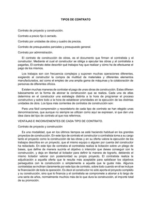 TIPOS DE CONTRATO
Contrato de proyecto y construcción.
Contrato a precio fijo ó cerrado.
Contrato por unidades de obra y cuadro de precios.
Contrato de presupuestos parciales y presupuesto general.
Contrato por administración.
El contrato de construcción de obras, es el documento que firman el contratista y el
constructor. Mediante el cual el constructor se obliga a ejecutar las obras y al contratista a
pagarlas. El contrato debe describir qué trabajos hay que realizar y cómo ha de efectuarse el
pago de los mismos.
Los trabajos son con frecuencia complejos y suponen muchas operaciones diferentes,
exigiendo al constructor la compra de multitud de materiales y diferentes elementos
manufacturados, así como el empleo de una amplia gama de máquinas y la colaboración de
personas de diferentes oficios.
Existen muchas maneras de contratar el pago de unas obras de construcción. Estas difieren
básicamente en la forma de abonar la construcción que se realiza. Cada una de ellas
determina en el constructor una estrategia distinta a la hora de programar el proceso
constructivo y sobre todo a la hora de establecer prioridades en la ejecución de las distintas
unidades de obra. Los tipos más corrientes de contratos de construcción son:
Para una fácil comprensión y recordatorio de cada tipo de contrato se han elegido unas
denominaciones, que aunque no siempre se utilizan como aquí se expresan, si que dan una
idea clara del tipo de contrato al que nos referimos.
VENTAJAS E INCONVENIENTES DE CADA TIPO DE CONTRATO.
Contrato de proyecto y construcción
Es una modalidad, que en los últimos tiempos se está haciendo habitual en los grandes
proyectos de construcción. En este tipo de contrato el constructor o contratista toma a su cargo
tanto el proyecto como la construcción de las obras y en su oferta valora la ejecución de los
trabajos descritos en un proyecto, que el mismo equipo o alguien por cuenta del constructor
ha redactado. En este tipo de contratos el contratista realiza la licitación sobre un pliego de
bases, que define de manera sucinta el objetivo o intención que desea conseguir con la
construcción, y deja en libertad al licitador para definir la manera de lograrlo, debiendo el
mismo licitador valorar con posterioridad su propio proyecto. El contratista realiza la
adjudicación a aquella oferta que le resulta más aceptable para satisfacer los objetivos
perseguidos con la construcción o simplemente a aquella que le gusta más. Algunos
contratistas se inclinan claramente por este tipo de contrato, sobre todo cuando en él se incluye
la financiación de toda la operación. Es decir el constructor no sólo aporta el proyecto completo
y su construcción, sino que lo financia y el contratista se compromete a abonar a lo largo de
una serie de años, normalmente muchos más de lo que dura la construcción, el importe total
de su promoción.
 