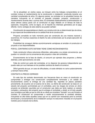 En la actualidad, en ciertos casos, se incluyen entre los trabajos comprendidos en el
contrato incluso el mantenimiento de la construcción o instalación construida durante una
cantidad considerable de años. En algunos países, se contratan en la actualidad tramos de
carretera incluyendo en el contrato el paquete completo: proyecto, construcción y
mantenimiento durante diez o quince años. El contratista (habitualmente la administración en
estos últimos casos) pacta con el constructor el pago dilatado en el tiempo de toda la
operación, incluyendo, como es lógico, en el importe los intereses generados por el pago
diferido. Como ventajas de este sistema se pueden señalar:
Coordinación de especialistas en diseño y en construcción de un determinado tipo de obras,
lo que repercute favorablemente en la calidad final de la construcción.
Proyecto concebido en todo momento para ser construido de una manera racional y
económica. En muchas ocasiones el diseño ha sido condicionado por la propia ejecución de
los trabajos.
Posibilidad de conseguir ofertas económicamente ventajosas al amoldar el constructor el
proyecto a sus disponibilidades.
POR EL CONTRARIO ESTE SISTEMA TIENE COMO INCONVENIENTES:
Cada constructor ofrece soluciones diferentes, adecuadas a su propia conveniencia, que
pueden no coincidir con la conveniencia del proyecto o idea del contratista.
Encarecimiento de la fase de diseño, al concurrir por ejemplo diez proyectos y ofertas
distintas y sólo aprovecharse una sola.
Falta de control por parte del contratista, al no disponer de persona independiente que
pueda velar por sus intereses en los posibles cambios de diseño al construir.
Difícil garantía de que, en caso de dificultades, el coste ofertado no varíe sustancialmente
y siempre hacia arriba.
CONTRATO A PRECIO CERRADO
En este tipo de contrato denominado con frecuencia llave en mano el constructor se
compromete a entregar una construcción completamente terminada y en estado de
funcionamiento contra la entrega de una cantidad fija, repartida en plazos pactados
previamente, de acuerdo con el avance de la obra. La oferta del constructor se basa en un
estudio del proyecto suministrado por el contratista, pero los riesgos de errores en dicho
proyecto se entienden asumidos por el constructor que debe por tanto realizar un estudio
completo y exhaustivo del proyecto que le entrega el contratista y añadir en él todo aquello
que considera que falte ya que la cifra de su oferta se considera "cerrada" una vez firmado el
contrato. El constructor se compromete a recibir exclusivamente la cantidad ofertada,
incluyendo en ella todas aquellas cosas que en su opinión son necesarias para la correcta
terminación y funcionamiento de la instalación aunque no estuvieran incluidas en el proyecto
recibido para el estudio de la oferta.
 