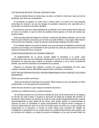 LAS VENTAJAS DE ESTE TIPO DE CONTRATO SON:
Todas las ofertas tienen la misma base, es decir, se oferta lo mismo por cada uno de los
licitadores, por tanto son comparables.
El contratista se asegura un costo más o menos cierto o al menos con muy pequeño
porcentaje de variación, ya que los riesgos de posibles variaciones son asumidos por el
constructor e incluidos en el precio ofertado.
El constructor asume la responsabilidad de la medición; por lo tanto puede valorar algo que
el mismo ha medido, lo que le exime de posibles errores ajenos a la hora de evaluar sus
propios costes.
Evita una gran parte del trabajo de medición y valoración del trabajo realizado, pues la cifra
final de cada unidad es conocida y por lo tanto se puede certificar, o sea pagar cada relación
mensual de obra realizada, a base de calcular el porcentaje realizado de cada unidad.
El contratista obtiene una serie de ofertas, que le comprueban la fiabilidad económica del
proyecto que encargó y al compararlas le dan una idea muy clara de cuál puede ser el precio
real de la construcción de su proyecto.
COMO INCONVENIENTES SE PODRÍAN SEÑALAR:
El establecimiento de un precio cerrado obliga al contratista a no poder variar
prácticamente nada una vez realizada la adjudicación, ya que si lo hace el constructor puede
aprovechar la coyuntura para mejorar su posición contractual y ya no tiene competencia
posible, que permita comprobar lo procedente de su postura.
Requiere un proyecto bien definido y exacto con pocas posibilidades de error, pues
cualquier variación supone dificultades seguras entre contratista y constructor.
ESTE TIPO DE CONTRATOS SÓLO SON RECOMENDABLES EN ALGUNO DE LOS CASOS
SIGUIENTES:
Obras de poca cuantía económica.
Obras que pueden ser definidas con precisión. Debe evitarse su uso, por ejemplo, en obras
subterráneas, o con alto grado de incertidumbre.
Obras de poca duración o poco riesgo de variación de precios.
Contrato por unidades de obra y cuadro de precios
Se contrata el precio de una serie de unidades de obra, de tal manera que no se asegura
el volumen de cada unidad, ni siquiera la ejecución de todas las unidades del contrato. El
constructor debe realizar sus cálculos de coste de cada unidad independientemente y evaluar
aproximadamente el valor global de las obras, para repartir gastos no proporcionales al
volumen de obra. El contratista no queda comprometido de ninguna forma a asegurar un
volumen determinado de obra. Es un tipo de contrato típico de obras con un gran margen de
inseguridad en su ejecución, e incluso se suele utilizar para contratos de trabajos de
investigación o prospección en los cuales existe una cantidad determinada y fija a gastar, que
se consume con arreglo a un cuadro de precios contratados, en los que se suele añadir los
 