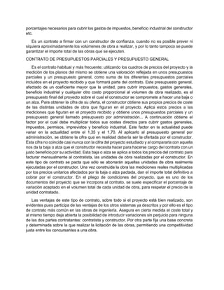 porcentajes necesarios para cubrir los gastos de impuestos, beneficio industrial del constructor
etc.
Es un contrato a firmar con un constructor de confianza, cuando no es posible prever ni
siquiera aproximadamente los volúmenes de obra a realizar, y por lo tanto tampoco se puede
garantizar el importe total de las obras que se ejecuten.
CONTRATO DE PRESUPUESTOS PARCIALES Y PRESUPUESTO GENERAL
Es el contrato habitual y más frecuente; utilizando los cuadros de precios del proyecto y la
medición de los planos del mismo se obtiene una valoración reflejada en unos presupuestos
parciales y un presupuesto general, como suma de los diferentes presupuestos parciales
incluidos en el proyecto recibido y que formará parte del contrato. Este presupuesto general,
afectado de un coeficiente mayor que la unidad, para cubrir impuestos, gastos generales,
beneficio industrial y cualquier otro costo proporcional al volumen de obra realizado, es el
presupuesto final del proyecto sobre el cual el constructor se compromete a hacer una baja o
un alza. Para obtener la cifra de su oferta, el constructor obtiene sus propios precios de coste
de las distintas unidades de obra que figuran en el proyecto. Aplica estos precios a las
mediciones que figuran en el proyecto recibido y obtiene unos presupuestos parciales y un
presupuesto general llamado presupuesto por administración... A continuación obtiene el
factor por el cual debe multiplicar todos sus costes directos para cubrir gastos generales,
impuestos, permisos, imprevistos y beneficio industrial. Este factor en la actualidad puede
variar en la actualidad entre el 1,35 y el 1,70. Al aplicarlo al presupuesto general por
administración, se obtiene la cifra que en realidad debería ser la ofertada por el constructor.
Esta cifra no coincide casi nunca con la cifra del proyecto estudiado y al compararla con aquella
nos da la baja o alza que el constructor necesita hacer para hacerse cargo del contrato con un
justo beneficio por su actividad. Esta baja o alza se aplica a todos los precios del contrato para
facturar mensualmente al contratista, las unidades de obra realizadas por el constructor. En
este tipo de contrato se pacta que sólo se abonarán aquellas unidades de obra realmente
ejecutadas por el constructor. Una vez construida la obra las mediciones reales multiplicadas
por los precios unitarios afectados por la baja o alza pactada, dan el importe total definitivo a
cobrar por el constructor. En el pliego de condiciones del proyecto, que es uno de los
documentos del proyecto que se incorpora al contrato, se suele especificar el porcentaje de
variación aceptado en el volumen total de cada unidad de obra, para respetar el precio de la
unidad contratado.
Las ventajas de este tipo de contrato, sobre todo si el proyecto está bien realizado, son
evidentes pues participa de las ventajas de los otros sistemas ya descritos y por ello es el tipo
de contrato más común en las obras de ingeniería. Asegura en cierta medida el coste total y
al mismo tiempo deja abierta la posibilidad de introducir variaciones sin perjuicio para ninguna
de las dos partes contratantes: contratista y constructor. Por otra parte fija una base concreta
y determinada sobre la que realizar la licitación de las obras, permitiendo una competitividad
justa entre los concursantes a una obra.
 