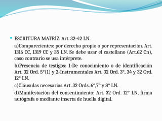  ESCRITURA MATRÍZ. Art. 32-42 LN.
a)Comparecientes: por derecho propio o por representación. Art.
1316 CC, 1319 CC y 35 LN. Se debe usar el castellano (Art.62 Cn),
caso contrario se usa intérprete.
b)Presencia de testigos: 1-De conocimiento o de identificación
Art. 32 Ord. 5°(1) y 2-Instrumentales Art. 32 Ord. 3°, 34 y 32 Ord.
12° LN.
c)Cláusulas necesarias Art. 32 Ords. 6°,7° y 8° LN.
d)Manifestación del consentimiento: Art. 32 Ord. 12° LN, firma
autógrafa o mediante inserta de huella digital.
 