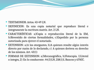  TESTIMONIOS. Artos. 43-49 LN.
 DEFINICION: Es una copia notarial que reproduce literal e
íntegramente la escritura matriz. Art. 2 LN.
 CARACTERÍSTICAS: a)Copia o reproducción literal de la EM,
b)Revestido de ciertas formalidades, c)Expedido por la persona
autorizada para ejercer el notariado.
 EXTENSION: a)A los otorgantes, b)A quienes resulte algún interés
directo por razón de lo declarado, c) A quienes deriven su derecho
de los mismos. Art. 43(1)
 FORMAS DE EXTENSION: a)Mecanográfica, b)Fotocopia. 1)Literal
o íntegra, 2) En lo conducente. 44(3)LN, 218(1)L Bancos y 670CC.
 