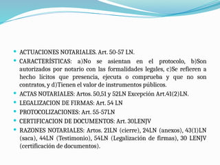  ACTUACIONES NOTARIALES. Art. 50-57 LN.
 CARACTERÍSTICAS: a)No se asientan en el protocolo, b)Son
autorizados por notario con las formalidades legales, c)Se refieren a
hecho lícitos que presencia, ejecuta o comprueba y que no son
contratos, y d)Tienen el valor de instrumentos públicos.
 ACTAS NOTARIALES: Artos. 50,51 y 52LN Excepción Art.41(2)LN.
 LEGALIZACION DE FIRMAS: Art. 54 LN
 PROTOCOLIZACIONES: Art. 55-57LN
 CERTIFICACION DE DOCUMENTOS: Art. 30LENJV
 RAZONES NOTARIALES: Artos. 21LN (cierre), 24LN (anexos), 43(1)LN
(saca), 44LN (Testimonio), 54LN (Legalización de firmas), 30 LENJV
(certificación de documentos).
 