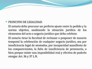  PRINCIPIO DE LEGALIDAD.
El notario debe procurar un perfecto ajuste entre lo pedido y la
norma objetiva, analizando la situación jurídica de los
elementos del acto o negocio jurídico que deba celebrar.
El notario tiene la facultad de rechazar o posponer de manera
temporal la celebración de cualquier negocio jurídico, sea por
insuficiencia legal de atestados, por incapacidad manifiesta de
los comparecientes, la falta de insuficiencia de personería, o
bien porque existe una imposibilidad real y efectiva de poderlo
otorgar. Art. 36 y 37 L.N.
 