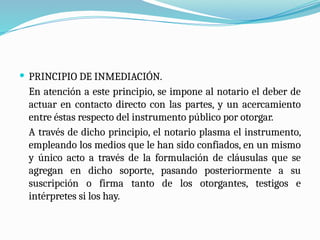  PRINCIPIO DE INMEDIACIÓN.
En atención a este principio, se impone al notario el deber de
actuar en contacto directo con las partes, y un acercamiento
entre éstas respecto del instrumento público por otorgar.
A través de dicho principio, el notario plasma el instrumento,
empleando los medios que le han sido confiados, en un mismo
y único acto a través de la formulación de cláusulas que se
agregan en dicho soporte, pasando posteriormente a su
suscripción o firma tanto de los otorgantes, testigos e
intérpretes si los hay.
 