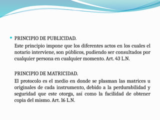  PRINCIPIO DE PUBLICIDAD.
Este principio impone que los diferentes actos en los cuales el
notario interviene, son públicos, pudiendo ser consultados por
cualquier persona en cualquier momento. Art. 43 L.N.
PRINCIPIO DE MATRICIDAD.
El protocolo es el medio en donde se plasman las matrices u
originales de cada instrumento, debido a la perdurabilidad y
seguridad que este otorga, así como la facilidad de obtener
copia del mismo. Art. 16 L.N.
 