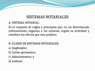 SISTEMAS NOTARIALES
A.-SISTEMA NOTARIAL.
Es el conjunto de reglas y principios que, en un determinado
ordenamiento, organiza a los notarios, regula su actividad y
establece los efectos que esta produce.
B.-CLASES DE SISTEMAS NOTARIALES:
a) Anglosajón;
b) Latino-germánico;
c) Administrativo; y
d) Judicial.
 