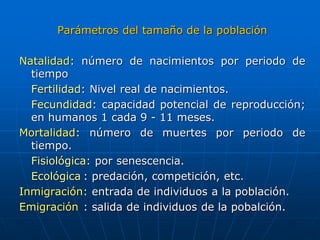 Parámetros del tamaño de la población
Natalidad: número de nacimientos por periodo de
tiempo
Fertilidad: Nivel real de nacimientos.
Fecundidad: capacidad potencial de reproducción;
en humanos 1 cada 9 - 11 meses.
Mortalidad: número de muertes por periodo de
tiempo.
Fisiológica: por senescencia.
Ecológica : predación, competición, etc.
Inmigración: entrada de individuos a la población.
Emigración : salida de individuos de la pobalción.
 