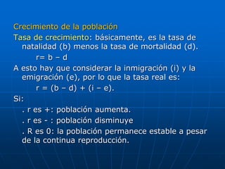 Crecimiento de la población
Tasa de crecimiento: básicamente, es la tasa de
natalidad (b) menos la tasa de mortalidad (d).
r= b – d
A esto hay que considerar la inmigración (i) y la
emigración (e), por lo que la tasa real es:
r = (b – d) + (i – e).
Si:
. r es +: población aumenta.
. r es - : población disminuye
. R es 0: la población permanece estable a pesar
de la continua reproducción.
 