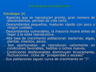 Estrategias reproductivas
Estrategia (r)
. Especies que se reproducen pronto, gran número de
descendientes, periodo de vida corto.
. Descendientes pequeños, maduran rápido con poco o
ningún cuidado.
. Descendientes vulnerables, la mayoría muere antes de
llegar a la edad reproductiva.
. Alta tasa de crecimiento poblacional: bacterias, algas,
plantas, insectos, peces.
. Son oportunistas: se reproducen velozmente en
condiciones favorables, habitas o nichos nuevos.
. Condiciones desfavorables disminuyen bruscamente,
fluctuaciones: ciclos de “prosperidad y escasez”
. Sus poblaciones siguen curva de crecimiento en “J”.
 